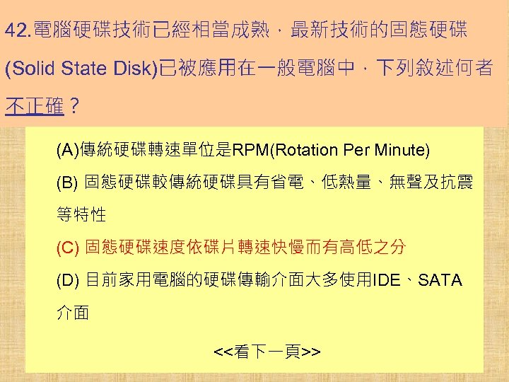 42. 電腦硬碟技術已經相當成熟，最新技術的固態硬碟 (Solid State Disk)已被應用在一般電腦中，下列敘述何者 不正確？ (A)傳統硬碟轉速單位是RPM(Rotation Per Minute) (B) 固態硬碟較傳統硬碟具有省電、低熱量、無聲及抗震 等特性 (C) 固態硬碟速度依碟片轉速快慢而有高低之分