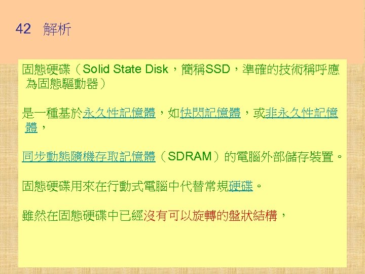 42 解析 固態硬碟（Solid State Disk，簡稱SSD，準確的技術稱呼應 為固態驅動器） 是一種基於永久性記憶體，如快閃記憶體，或非永久性記憶 體， 同步動態隨機存取記憶體（SDRAM）的電腦外部儲存裝置。 固態硬碟用來在行動式電腦中代替常規硬碟。 雖然在固態硬碟中已經沒有可以旋轉的盤狀結構， 