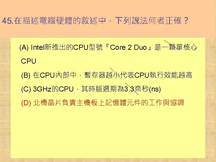 45. 在描述電腦硬體的敘述中，下列說法何者正確？ (A) Intel新推出的CPU型號『Core 2 Duo』是一顆單核心 CPU (B) 在CPU內部中，暫存器越小代表CPU執行效能越高 (C) 3 GHz的CPU，其時脈週期為 3. 3奈秒(ns)