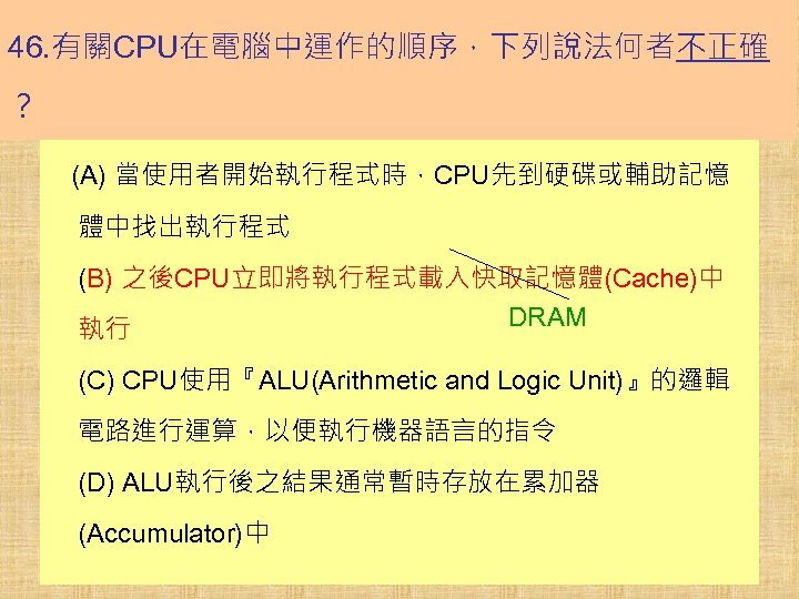 46. 有關CPU在電腦中運作的順序，下列說法何者不正確 ？ (A) 當使用者開始執行程式時，CPU先到硬碟或輔助記憶 體中找出執行程式 (B) 之後CPU立即將執行程式載入快取記憶體(Cache)中 DRAM 執行 (C) CPU使用『ALU(Arithmetic and Logic