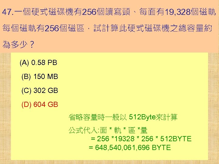 47. 一個硬式磁碟機有256個讀寫頭、每面有19, 328個磁軌、 每個磁軌有256個磁區，試計算此硬式磁碟機之總容量約 為多少？ (A) 0. 58 PB (B) 150 MB (C) 302