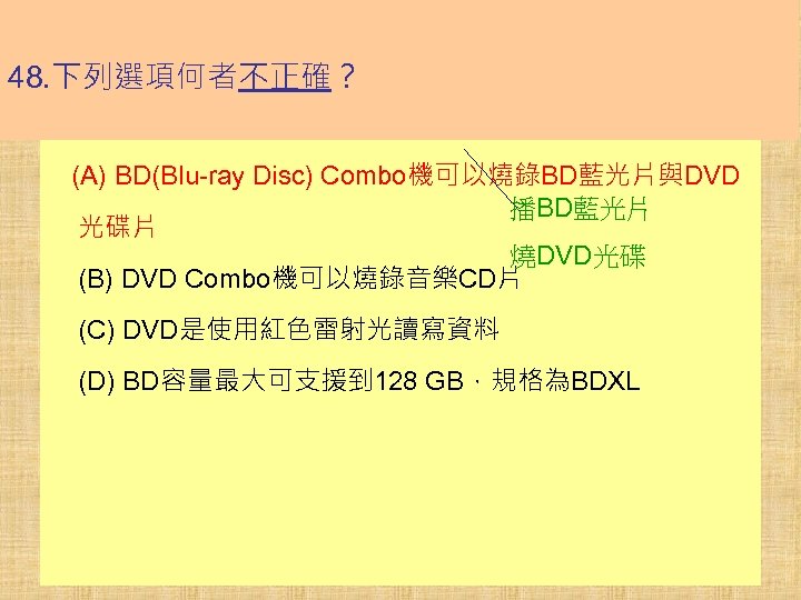 48. 下列選項何者不正確？ (A) BD(Blu-ray Disc) Combo機可以燒錄BD藍光片與DVD 播BD藍光片 光碟片 燒DVD光碟 (B) DVD Combo機可以燒錄音樂CD片 (C) DVD是使用紅色雷射光讀寫資料