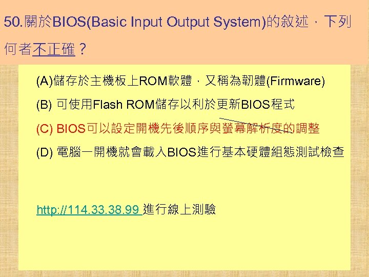 50. 關於BIOS(Basic Input Output System)的敘述，下列 何者不正確？ (A)儲存於主機板上ROM軟體，又稱為韌體(Firmware) (B) 可使用Flash ROM儲存以利於更新BIOS程式 (C) BIOS可以設定開機先後順序與螢幕解析度的調整 (D) 電腦一開機就會載入BIOS進行基本硬體組態測試檢查