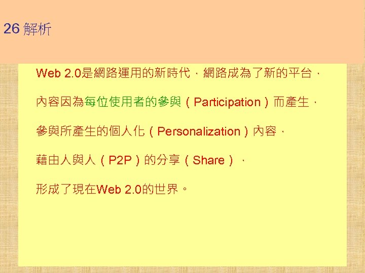 26 解析 Web 2. 0是網路運用的新時代，網路成為了新的平台， 內容因為每位使用者的參與（Participation）而產生， 參與所產生的個人化（Personalization）內容， 藉由人與人（P 2 P）的分享（Share）， 形成了現在Web 2. 0的世界。 