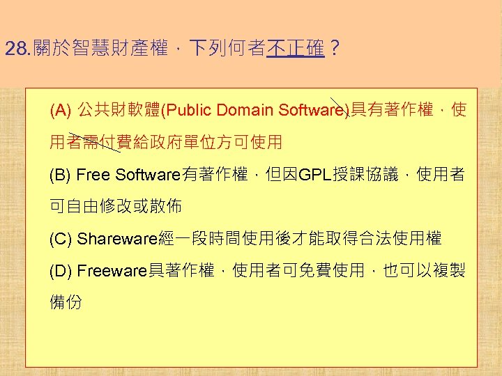 28. 關於智慧財產權，下列何者不正確？ (A) 公共財軟體(Public Domain Software)具有著作權，使 用者需付費給政府單位方可使用 (B) Free Software有著作權，但因GPL授課協議，使用者 可自由修改或散佈 (C) Shareware經一段時間使用後才能取得合法使用權 (D)