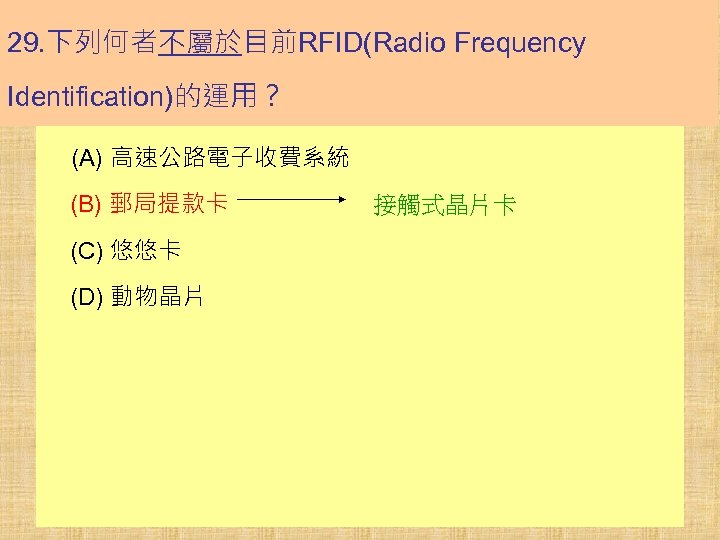 29. 下列何者不屬於目前RFID(Radio Frequency Identification)的運用？ (A) 高速公路電子收費系統 (B) 郵局提款卡 (C) 悠悠卡 (D) 動物晶片 接觸式晶片卡 