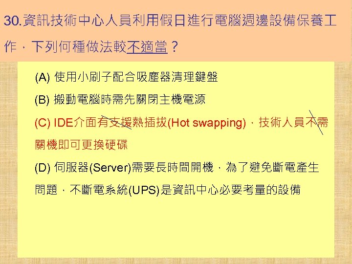 30. 資訊技術中心人員利用假日進行電腦週邊設備保養 作，下列何種做法較不適當？ (A) 使用小刷子配合吸塵器清理鍵盤 (B) 搬動電腦時需先關閉主機電源 (C) IDE介面有支援熱插拔(Hot swapping)，技術人員不需 關機即可更換硬碟 (D) 伺服器(Server)需要長時間開機，為了避免斷電產生 問題，不斷電系統(UPS)是資訊中心必要考量的設備