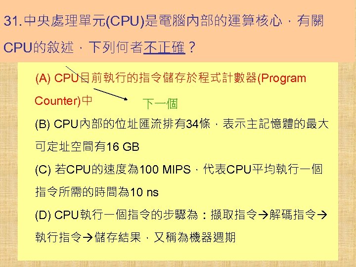 31. 中央處理單元(CPU)是電腦內部的運算核心，有關 CPU的敘述，下列何者不正確？ (A) CPU目前執行的指令儲存於程式計數器(Program Counter)中 下一個 (B) CPU內部的位址匯流排有34條，表示主記憶體的最大 可定址空間有16 GB (C) 若CPU的速度為 100