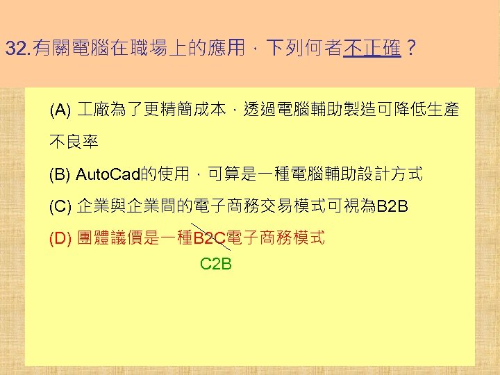 32. 有關電腦在職場上的應用，下列何者不正確？ (A) 廠為了更精簡成本，透過電腦輔助製造可降低生產 不良率 (B) Auto. Cad的使用，可算是一種電腦輔助設計方式 (C) 企業與企業間的電子商務交易模式可視為B 2 B (D) 團體議價是一種B