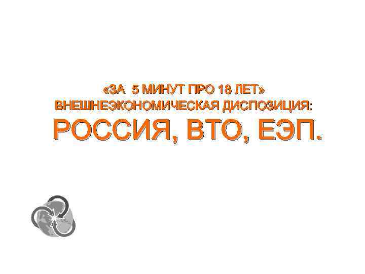  «ЗА 5 МИНУТ ПРО 18 ЛЕТ» ВНЕШНЕЭКОНОМИЧЕСКАЯ ДИСПОЗИЦИЯ: РОССИЯ, ВТО, ЕЭП. 