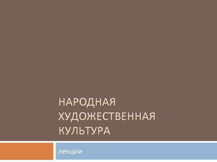 НАРОДНАЯ ХУДОЖЕСТВЕННАЯ КУЛЬТУРА лекции 
