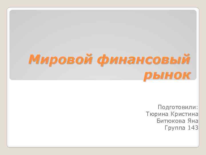 Мировой финансовый рынок Подготовили: Тюрина Кристина Битюкова Яна Группа 143 