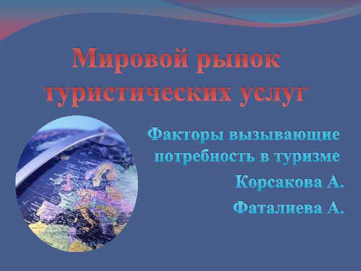 Мировой рынок туристических услуг Факторы вызывающие потребность в туризме Корсакова А. Фаталиева А. 