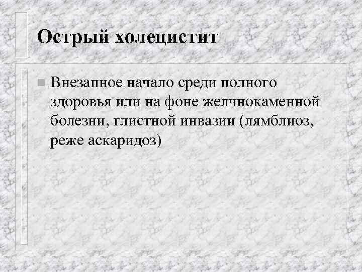 Острый холецистит n Внезапное начало среди полного здоровья или на фоне желчнокаменной болезни, глистной