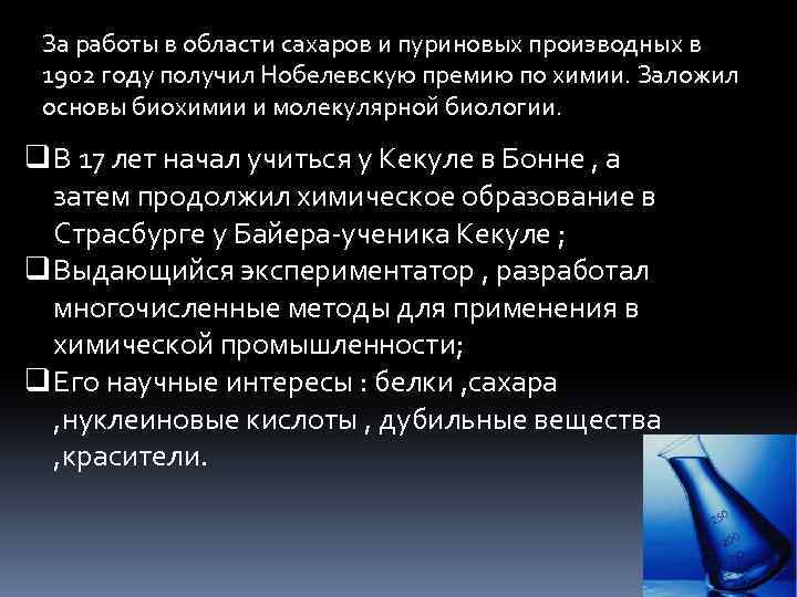 За работы в области сахаров и пуриновых производных в 1902 году получил Нобелевскую премию
