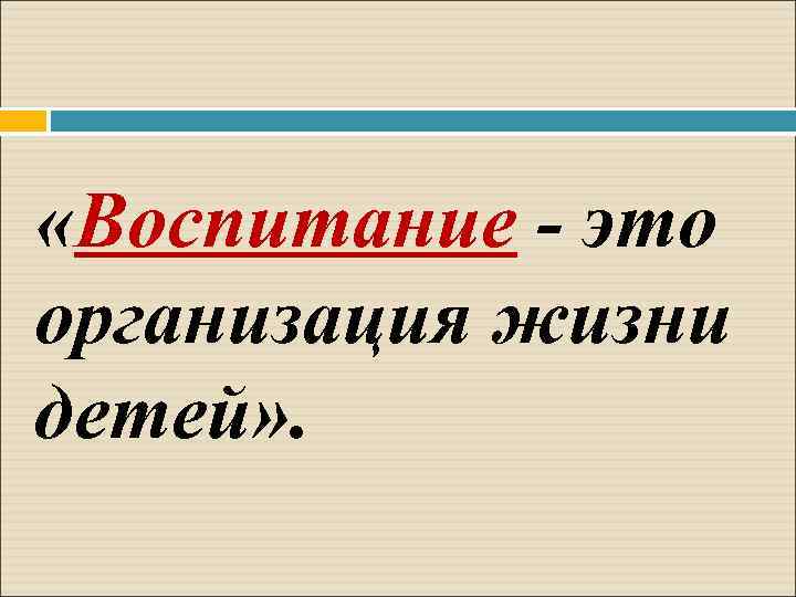  «Воспитание - это организация жизни детей» . 