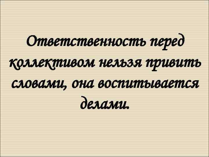 Ответственность перед коллективом нельзя привить словами, она воспитывается делами. 