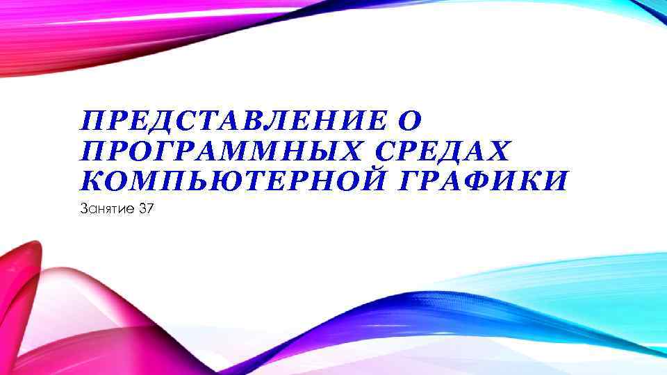 ПРЕДСТАВЛЕНИЕ О ПРОГРАММНЫХ СРЕДАХ КОМПЬЮТЕРНОЙ ГРАФИКИ Занятие 37 