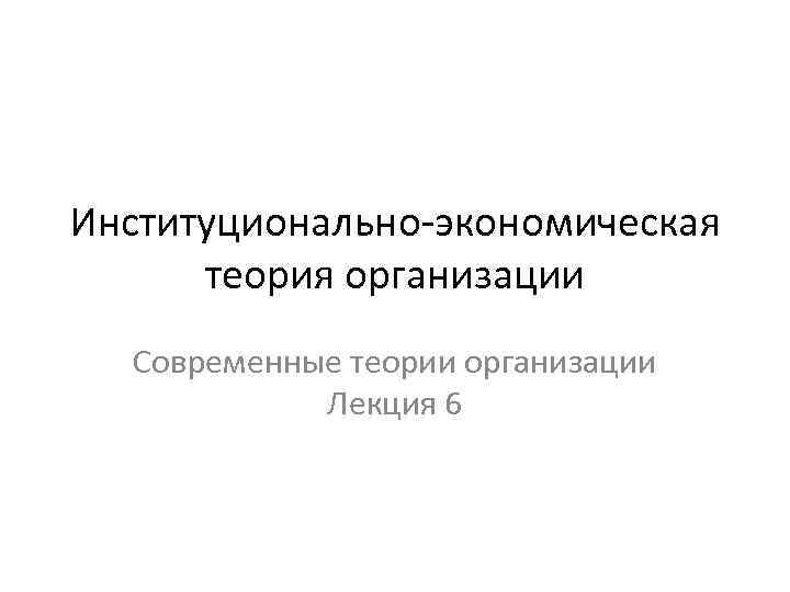 Институционально экономическая теория организации Современные теории организации Лекция 6 
