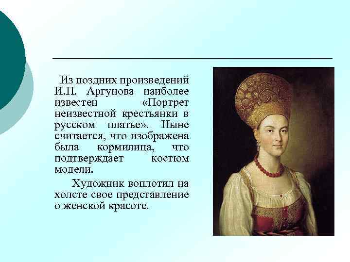 Из поздних произведений И. П. Аргунова наиболее известен «Портрет неизвестной крестьянки в русском платье»