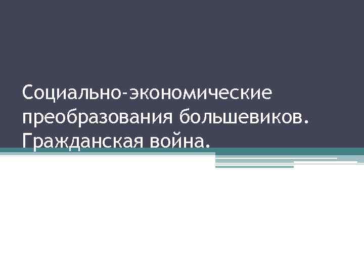 Социально-экономические преобразования большевиков. Гражданская война. 