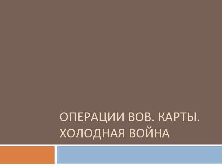 ОПЕРАЦИИ ВОВ. КАРТЫ. ХОЛОДНАЯ ВОЙНА 