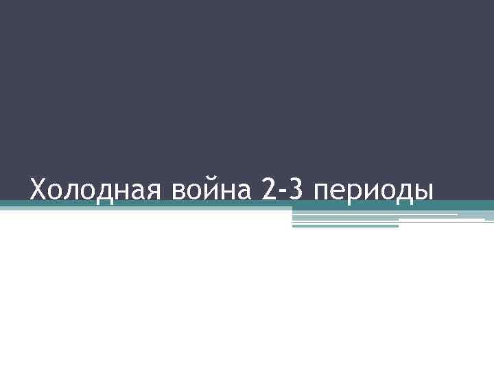 Холодная война 2 -3 периоды 