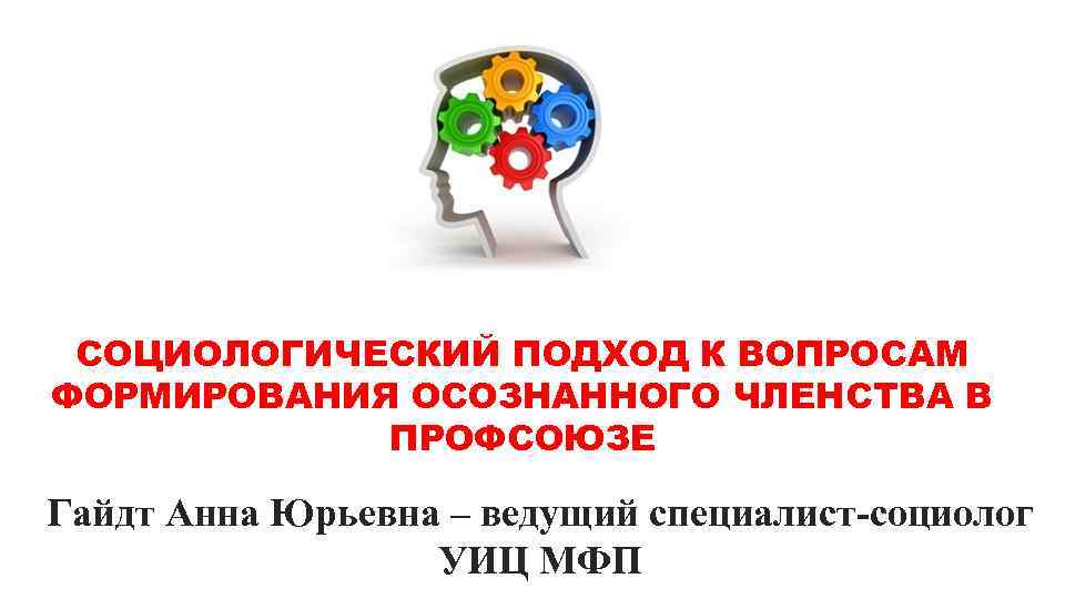 СОЦИОЛОГИЧЕСКИЙ ПОДХОД К ВОПРОСАМ ФОРМИРОВАНИЯ ОСОЗНАННОГО ЧЛЕНСТВА В ПРОФСОЮЗЕ Гайдт Анна Юрьевна – ведущий