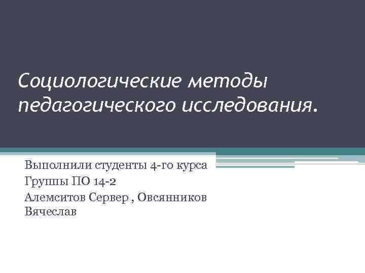 Социологические методы педагогического исследования. Выполнили студенты 4 -го курса Группы ПО 14 -2 Алемситов