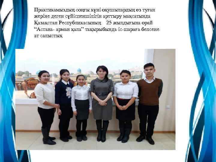 Практикамыздың соңғы күні оқушылардың өз туған жеріне деген сүйіспеншілігін арттыру мақсатында Қазақстан Республикасының 25