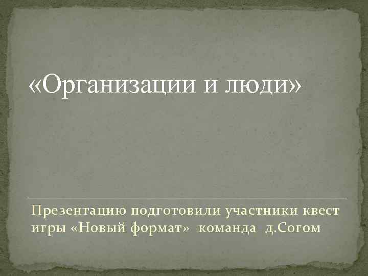  «Организации и люди» Презентацию подготовили участники квест игры «Новый формат» команда д. Согом