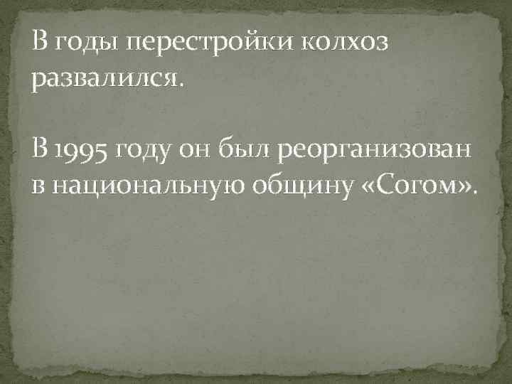 В годы перестройки колхоз развалился. В 1995 году он был реорганизован в национальную общину