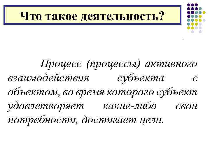 Что такое деятельность? Процесс (процессы) активного взаимодействия субъекта с объектом, во время которого субъект