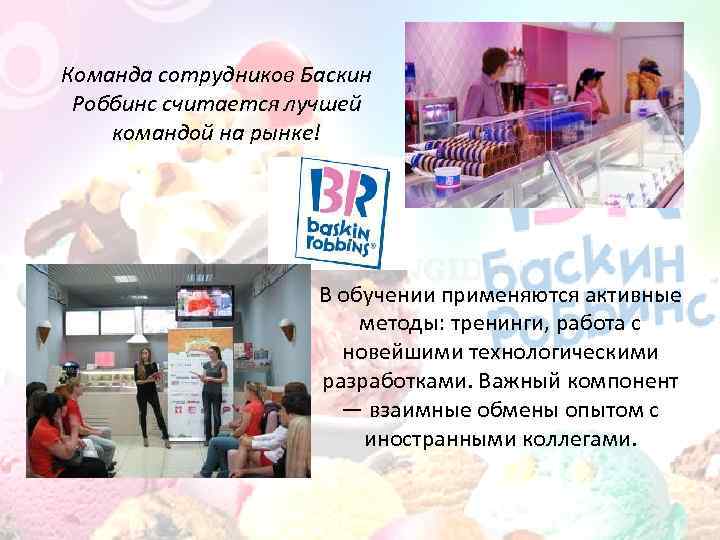 Команда сотрудников Баскин Роббинс считается лучшей командой на рынке! В обучении применяются активные методы: