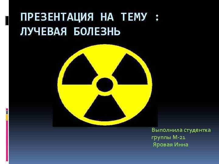 ПРЕЗЕНТАЦИЯ НА ТЕМУ : ЛУЧЕВАЯ БОЛЕЗНЬ Выполнила студентка группы М-21 Яровая Инна 