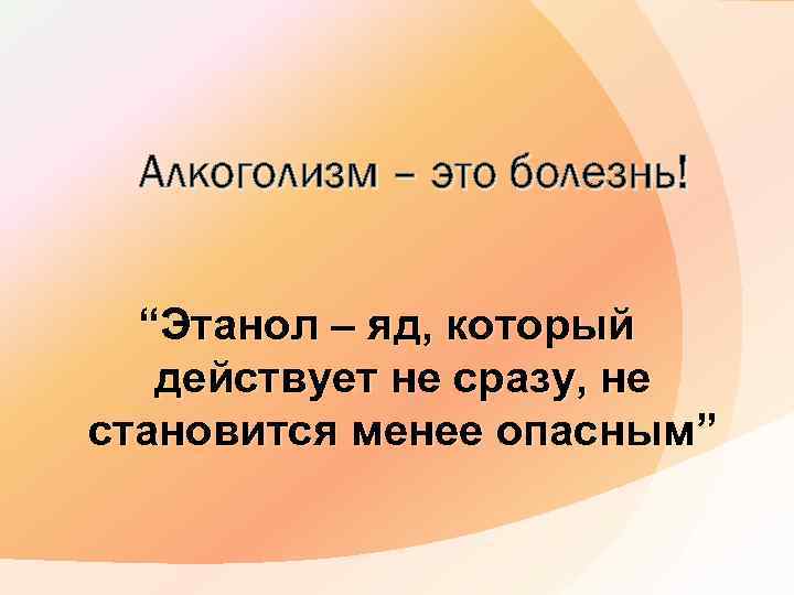 Алкоголизм – это болезнь! “Этанол – яд, который действует не сразу, не становится менее