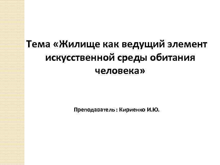 Тема «Жилище как ведущий элемент искусственной среды обитания человека» Преподаватель : Кириенко И. Ю.