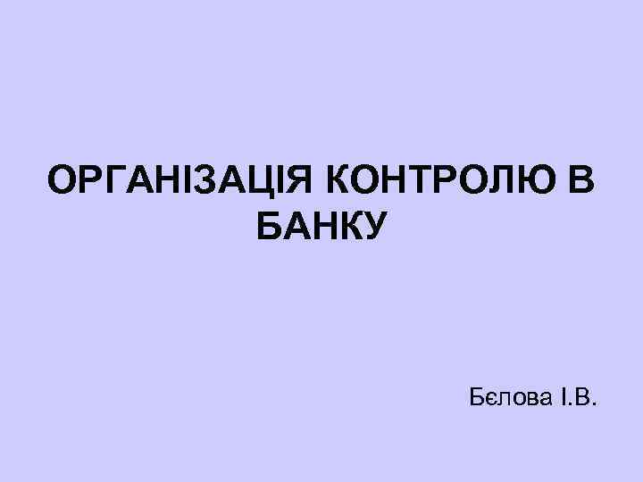 ОРГАНІЗАЦІЯ КОНТРОЛЮ В БАНКУ Бєлова І. В. 