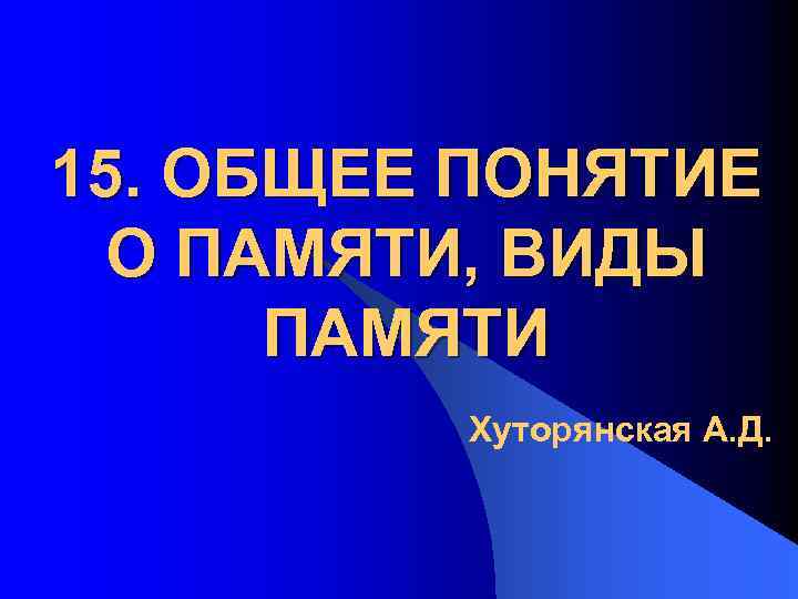 15. ОБЩЕЕ ПОНЯТИЕ О ПАМЯТИ, ВИДЫ ПАМЯТИ Хуторянская А. Д. 