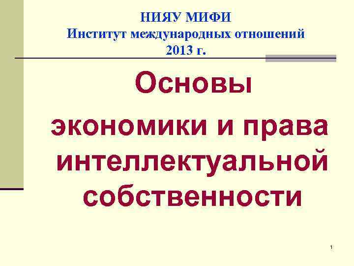 НИЯУ МИФИ Институт международных отношений 2013 г. Основы экономики и права интеллектуальной собственности 1