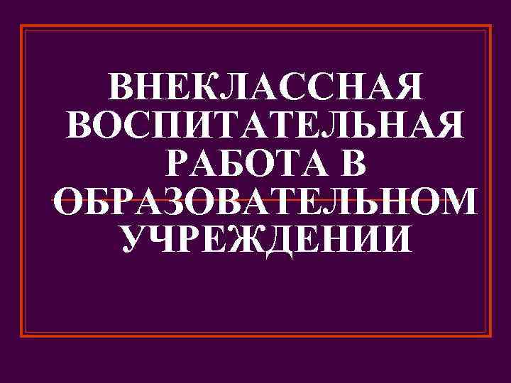 ВНЕКЛАССНАЯ ВОСПИТАТЕЛЬНАЯ РАБОТА В ОБРАЗОВАТЕЛЬНОМ УЧРЕЖДЕНИИ 