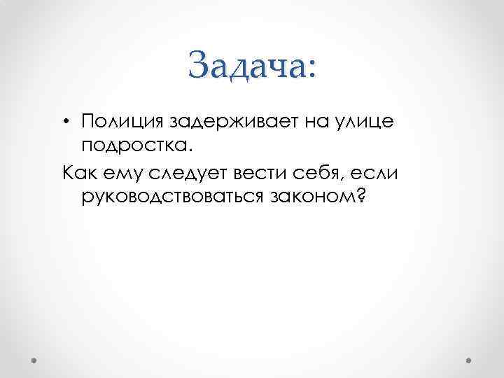 Задача: • Полиция задерживает на улице подростка. Как ему следует вести себя, если руководствоваться