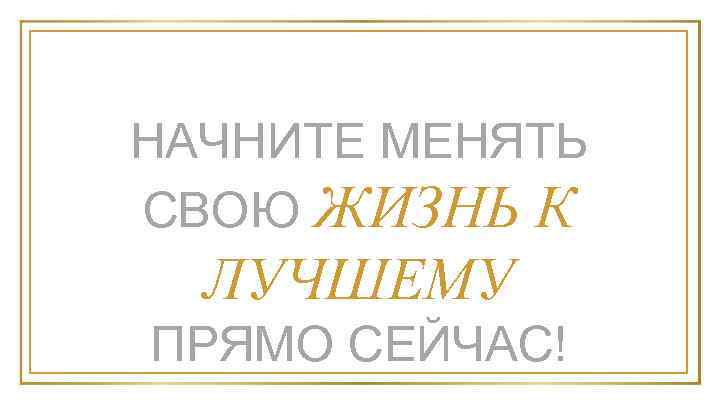 НАЧНИТЕ МЕНЯТЬ СВОЮ ЖИЗНЬ К ЛУЧШЕМУ ПРЯМО СЕЙЧАС! 