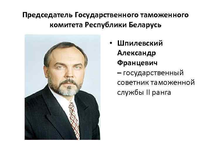 Председатель Государственного таможенного комитета Республики Беларусь • Шпилевский Александр Францевич – государственный советник таможенной