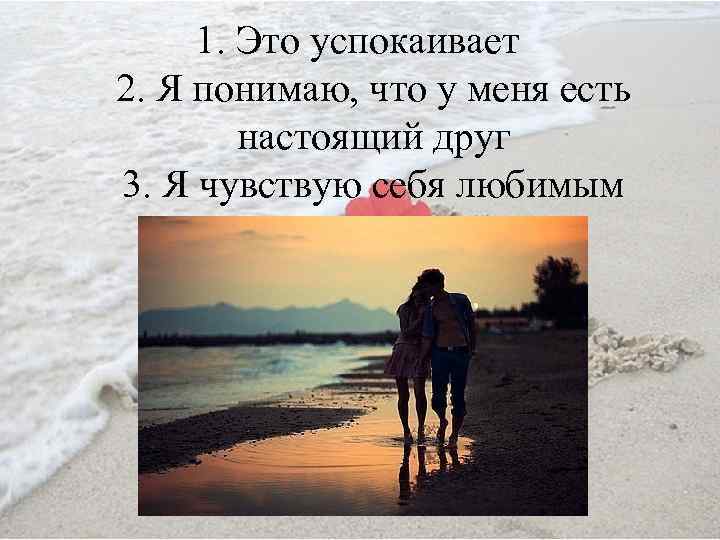 1. Это успокаивает 2. Я понимаю, что у меня есть настоящий друг 3. Я