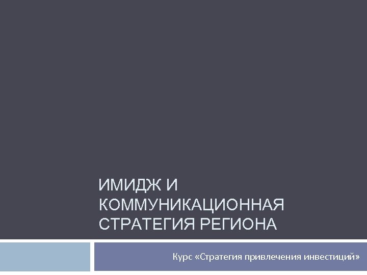 ИМИДЖ И КОММУНИКАЦИОННАЯ СТРАТЕГИЯ РЕГИОНА Курс «Стратегия привлечения инвестиций» 