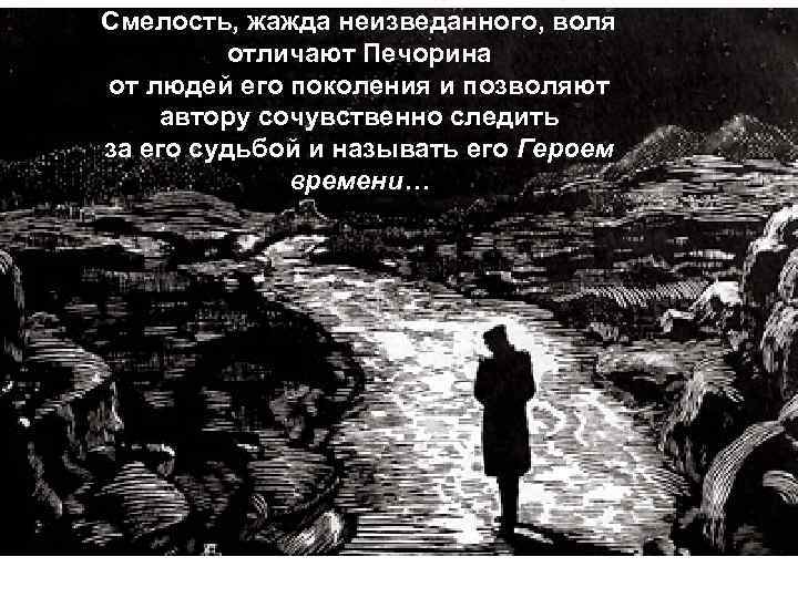 Смелость, жажда неизведанного, воля отличают Печорина от людей его поколения и позволяют автору сочувственно