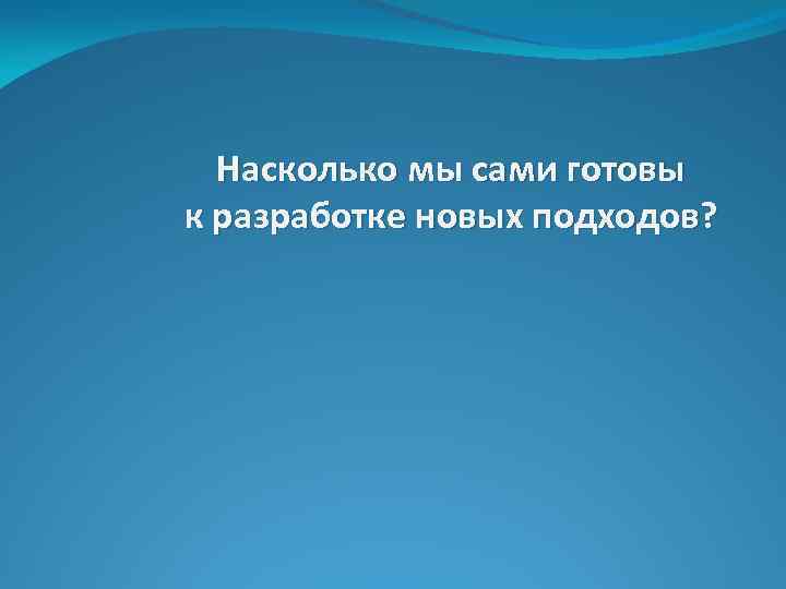 Насколько мы сами готовы к разработке новых подходов? 