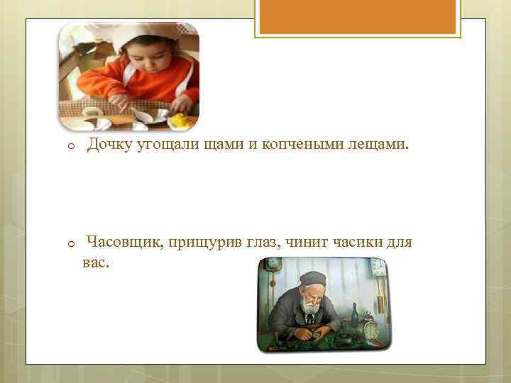 o Дочку угощали щами и копчеными лещами. o Часовщик, прищурив глаз, чинит часики для