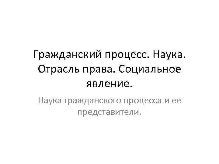 Гражданский процесс. Наука. Отрасль права. Социальное явление. Наука гражданского процесса и ее представители. 